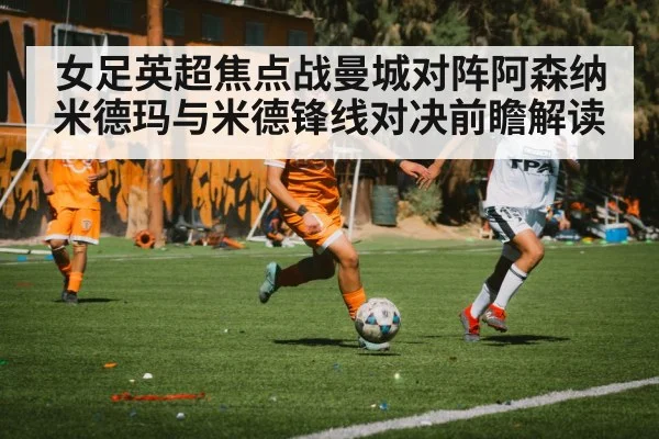 女足英超焦点战曼城对阵阿森纳 米德玛与米德锋线对决前瞻解读