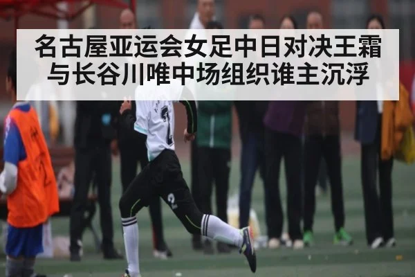 名古屋亚运会女足中日对决王霜与长谷川唯中场组织谁主沉浮