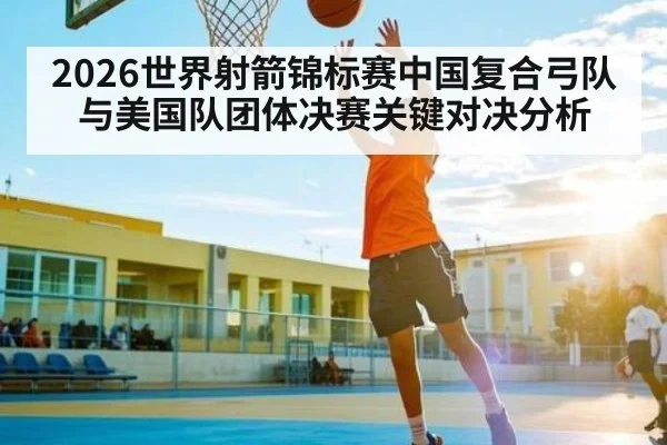 2026世界射箭锦标赛中国复合弓队与美国队团体决赛关键对决分析