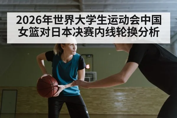 2026年世界大学生运动会中国女篮对日本决赛内线轮换分析（kaiyun）